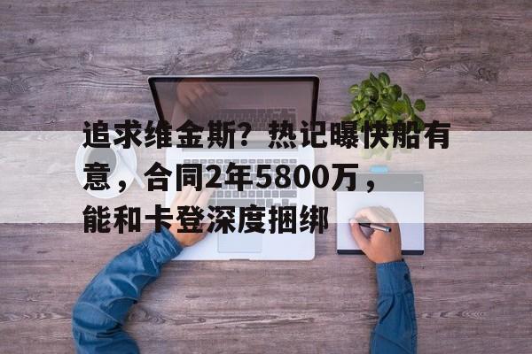 必威体育-追求维金斯？热记曝快船有意，合同2年5800万，能和卡登深度捆绑(勇士维金斯离队原因)
